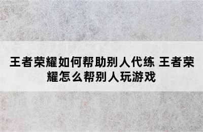 王者荣耀如何帮助别人代练 王者荣耀怎么帮别人玩游戏